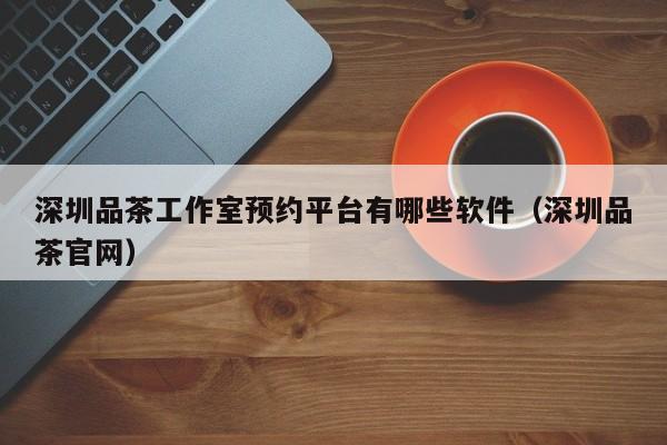 深圳品茶工作室预约平台有哪些软件（深圳品茶官网）