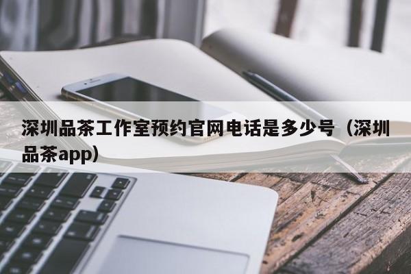 深圳品茶工作室预约官网电话是多少号（深圳品茶app）