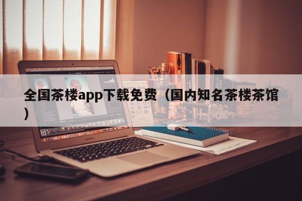 全国茶楼app下载免费（国内知名茶楼茶馆）