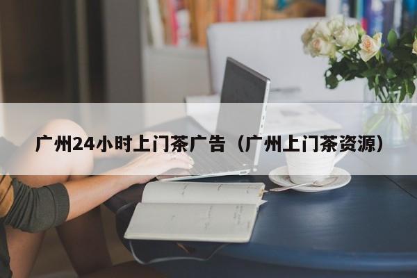 广州24小时上门茶广告（广州上门茶资源）