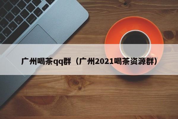 广州喝茶qq群（广州2021喝茶资源群）