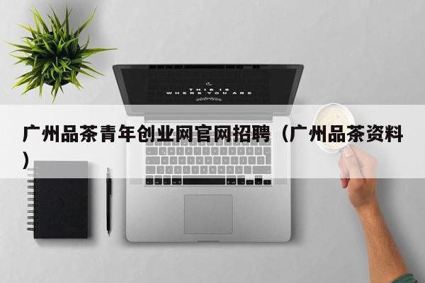 广州品茶青年创业网官网招聘（广州品茶资料）