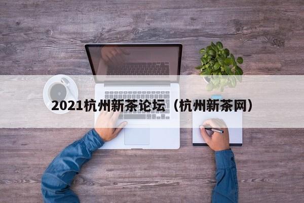 2021杭州新茶论坛（杭州新茶网）