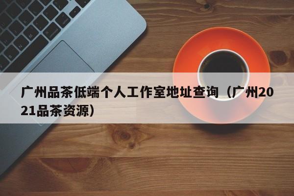 广州品茶低端个人工作室地址查询（广州2021品茶资源）