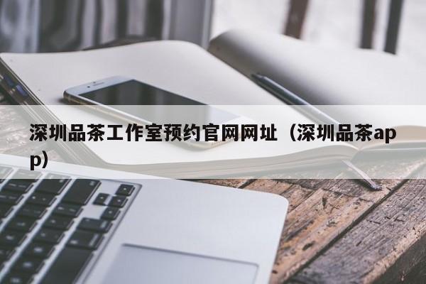 深圳品茶工作室预约官网网址（深圳品茶app）