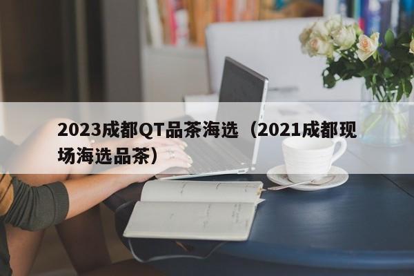 2023成都QT品茶海选（2021成都现场海选品茶）