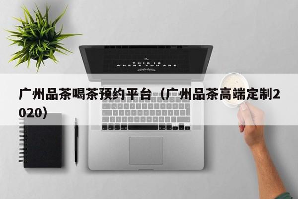 广州品茶喝茶预约平台（广州品茶高端定制2020）